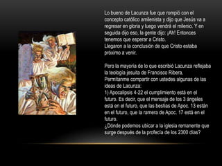 Lo bueno de Lacunza fue que rompió con el
concepto católico amilenista y dijo que Jesús va a
regresar en gloria y luego vendrá el milenio. Y en
seguida dijo eso, la gente dijo: ¡Ah! Entonces
tenemos que esperar a Cristo.
Llegaron a la conclusión de que Cristo estaba
próximo a venir.

Pero la mayoría de lo que escribió Lacunza reflejaba
la teología jesuita de Francisco Ribera.
Permítanme compartir con ustedes algunas de las
ideas de Lacunza:
1) Apocalipsis 4-22 el cumplimiento está en el
futuro. Es decir, que el mensaje de los 3 ángeles
está en el futuro, que las bestias de Apoc. 13 están
en el futuro, que la ramera de Apoc. 17 está en el
futuro.
¿Dónde podemos ubicar a la iglesia remanente que
surge después de la profecía de los 2300 días?
 