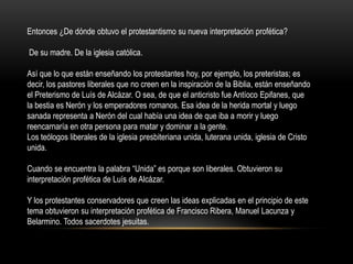 Entonces ¿De dónde obtuvo el protestantismo su nueva interpretación profética?

De su madre. De la iglesia católica.

Así que lo que están enseñando los protestantes hoy, por ejemplo, los preteristas; es
decir, los pastores liberales que no creen en la inspiración de la Biblia, están enseñando
el Preterismo de Luís de Alcázar. O sea, de que el anticristo fue Antíoco Epifanes, que
la bestia es Nerón y los emperadores romanos. Esa idea de la herida mortal y luego
sanada representa a Nerón del cual había una idea de que iba a morir y luego
reencarnaría en otra persona para matar y dominar a la gente.
Los teólogos liberales de la iglesia presbiteriana unida, luterana unida, iglesia de Cristo
unida.

Cuando se encuentra la palabra “Unida” es porque son liberales. Obtuvieron su
interpretación profética de Luís de Alcázar.

Y los protestantes conservadores que creen las ideas explicadas en el principio de este
tema obtuvieron su interpretación profética de Francisco Ribera, Manuel Lacunza y
Belarmino. Todos sacerdotes jesuitas.
 