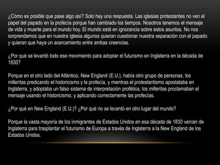 ¿Cómo es posible que pase algo así? Solo hay una respuesta. Las iglesias protestantes no ven el
papel del papado en la profecía porque han cambiado los tiempos. Nosotros tenemos el mensaje
de vida y muerte para el mundo hoy. El mundo está en ignorancia sobre estos asuntos. No nos
sorprendamos que en nuestra iglesia algunos quieran cuestionar nuestra separación con el papado
y quieran que haya un acercamiento entre ambas creencias.

¿Por qué se levantó todo ese movimiento para adoptar el futurismo en Inglaterra en la década de
1830?

Porque en el otro lado del Atlántico, New England (E.U.), había otro grupo de personas, los
milleritas predicando el historicismo y la profecía, y mientras el protestantismo apostataba en
Inglaterra, y adoptaba un falso sistema de interpretación profética, los milleritas proclamaban el
mensaje usando el historicismo, y aplicando correctamente las profecías.

¿Por qué en New England (E.U.)? ¿Por qué no se levantó en otro lugar del mundo?

Porque la vasta mayoría de los inmigrantes de Estados Unidos en esa década de 1830 venían de
Inglaterra para trasplantar el futurismo de Europa a través de Inglaterra a la New England de los
Estados Unidos.
 