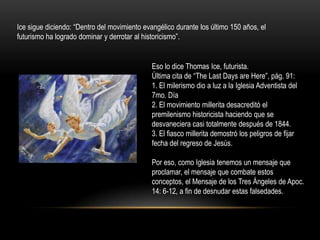 Ice sigue diciendo: “Dentro del movimiento evangélico durante los último 150 años, el
futurismo ha logrado dominar y derrotar al historicismo”.


                                              Eso lo dice Thomas Ice, futurista.
                                              Última cita de “The Last Days are Here”, pág. 91:
                                              1. El milerismo dio a luz a la Iglesia Adventista del
                                              7mo. Día
                                              2. El movimiento millerita desacreditó el
                                              premilenismo historicista haciendo que se
                                              desvaneciera casi totalmente después de 1844.
                                              3. El fiasco millerita demostró los peligros de fijar
                                              fecha del regreso de Jesús.

                                              Por eso, como Iglesia tenemos un mensaje que
                                              proclamar, el mensaje que combate estos
                                              conceptos, el Mensaje de los Tres Ángeles de Apoc.
                                              14: 6-12, a fin de desnudar estas falsedades.
 