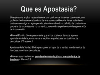 Una apostasía implica necesariamente una posición de la que se puede caer, una
profesión hecha que se abandona de una manera deliberada. No se trata de un
cristiano que caiga en algún pecado, sino de un abandono definido del cristianismo
por parte de un profesante no convertido, que no ha experimentado la regeneración
de la conversión.

«Pero el Espíritu dice expresamente que en los postreros tiempos algunos
apostatarán de la fe, escuchando a espíritus engañadores y a doctrinas de
demonios» 1 Timoteo 4:1

Apartarse de la Verdad Bíblica para poner en lugar de la verdad mandamientos de
hombres y doctrinas demoniacas.

«Pero en vano me honran, enseñando como doctrinas, mandamientos de
hombres.» Marcos 7:7
 