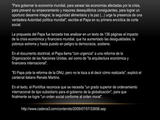 "Para gobernar la economía mundial, para sanear las economías afectadas por la crisis,
para prevenir su empeoramiento y mayores desequilibrios consiguientes, para lograr un
oportuno desarme integral, la seguridad alimentaria y la paz (...) urge la presencia de una
verdadera Autoridad política mundial", escribe el Papa en su primera encíclica de corte
social.

La propuesta del Papa fue lanzada tras analizar en un texto de 136 páginas el impacto
de la crisis económica y financiera mundial, que ha aumentado las desigualdades, la
pobreza extrema y hasta puesto en peligro la democracia, sostiene.

En el documento doctrinal, el Papa llama "con urgencia" a una reforma de la
Organización de las Naciones Unidas, así como de "la arquitectura económica y
financiera internacional".

"El Papa pide la reforma de la ONU, pero no le toca a él decir cómo realizarla", explicó el
cardenal italiano Renato Martino.

En el texto, el Pontífice reconoce que se necesita "un grado superior de ordenamiento
internacional de tipo subsidiario para el gobierno de la globalización", para que
finalmente se logre "un orden social conforme al orden moral".


      http://www.cadena3.com/contenido/2009/07/07/33656.asp
 