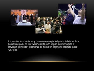 Los papistas, los protestantes y los mundanos aceptarán igualmente la forma de la
piedad sin el poder de ella, y verán en esta unión un gran movimiento para la
conversión del mundo y el comienzo del milenio tan largamente esperado. (Nota:
*CS, 646.)
 