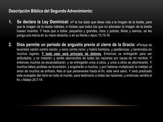Descripción Bíblica del Segundo Advenimiento:

1.   Se declara la Ley Dominical:           «Y le fue dado que diese vida a la imagen de la bestia, para
     que la imagen de la bestia hablase; e hiciese que todos los que no adorasen la imagen de la bestia
     fuesen muertos. Y hace que a todos, pequeños y grandes, ricos y pobres, libres y siervos, se les
     ponga una marca en su mano derecha, o en su frente;» Apoc 13:15-16

2.   Dios permite un periodo de angustia previo al cierre de la Gracia: «Porque se
     levantará nación contra nación, y reino contra reino; y habrá hambres, y pestilencias, y terremotos en
     muchos lugares. Y todo esto será principio de dolores. Entonces os entregarán para ser
     atribulados, y os matarán; y seréis aborrecidos de todas las naciones por causa de mi nombre. Y
     entonces muchos se escandalizarán; y se entregarán unos a otros, y unos a otros se aborrecerán. Y
     muchos falsos profetas se levantarán, y engañarán a muchos, y por haberse multiplicado la maldad, el
     amor de muchos se enfriará. Mas el que perseverare hasta el fin, éste será salvo. Y será predicado
     este evangelio del reino en todo el mundo, para testimonio a todas las naciones; y entonces vendrá el
     fin.» Mateo 24:7-14
 