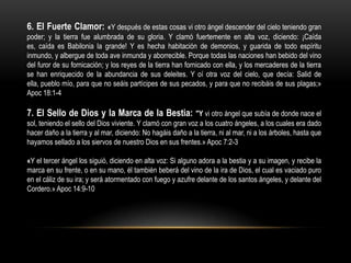 6. El Fuerte Clamor: «Y después de estas cosas vi otro ángel descender del cielo teniendo gran
poder; y la tierra fue alumbrada de su gloria. Y clamó fuertemente en alta voz, diciendo: ¡Caída
es, caída es Babilonia la grande! Y es hecha habitación de demonios, y guarida de todo espíritu
inmundo, y albergue de toda ave inmunda y aborrecible. Porque todas las naciones han bebido del vino
del furor de su fornicación; y los reyes de la tierra han fornicado con ella, y los mercaderes de la tierra
se han enriquecido de la abundancia de sus deleites. Y oí otra voz del cielo, que decía: Salid de
ella, pueblo mío, para que no seáis partícipes de sus pecados, y para que no recibáis de sus plagas;»
Apoc 18:1-4

7. El Sello de Dios y la Marca de la Bestia: "Y vi otro ángel que subía de donde nace el
sol, teniendo el sello del Dios viviente. Y clamó con gran voz a los cuatro ángeles, a los cuales era dado
hacer daño a la tierra y al mar, diciendo: No hagáis daño a la tierra, ni al mar, ni a los árboles, hasta que
hayamos sellado a los siervos de nuestro Dios en sus frentes.» Apoc 7:2-3

«Y el tercer ángel los siguió, diciendo en alta voz: Si alguno adora a la bestia y a su imagen, y recibe la
marca en su frente, o en su mano, él también beberá del vino de la ira de Dios, el cual es vaciado puro
en el cáliz de su ira; y será atormentado con fuego y azufre delante de los santos ángeles, y delante del
Cordero.» Apoc 14:9-10
 