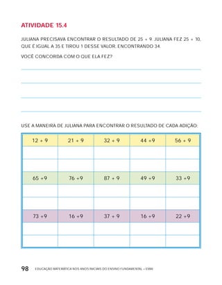 EDUCAÇÃO MATEMÁTICA NOS ANOS INICIAIS DO ENSINO FUNDAMENTAL – EMAI98
AtiVidAdE 15.4
JULIANA PRECISAVA ENCONTRAR O RESULTADO DE 25 + 9. JULIANA FEZ 25 + 10,
QUE É IGUAL A 35 E TIROU 1 DESSE VALOR, ENCONTRANDO 34.
VOCÊ CONCORDA COM O QUE ELA FEZ?
USE A MANEIRA DE JULIANA PARA ENCONTRAR O RESULTADO DE CADA ADIÇÃO:
12 + 9 21 + 9 32 + 9 44 +9 56 + 9
65 +9 76 +9 87 + 9 49 +9 33 +9
73 +9 16 +9 37 + 9 16 +9 22 +9
 