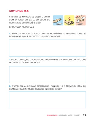 Segundo ano – MATERIAL DO ALUNO – VOLUME 1 99
AtiVidAdE 15.5
A TURMA DE MARCOS SE DIVERTE MUITO
COM O JOGO DO BAFO, UM JOGO DE
FIGURINHAS MUITO CONHECIDO.
RESOLVA OS PROBLEMAS:
1. MARCOS INICIOU O JOGO COM 26 FIGURINHAS E TERMINOU COM 40
FIGURINHAS. O QUE ACONTECEU DURANTE O JOGO?
2. PEDRO COMEÇOU O JOGO COM 32 FIGURINHAS E TERMINOU COM 16. O QUE
ACONTECEU DURANTE O JOGO?
3. OTÁVIO TINHA ALGUMAS FIGURINHAS, GANHOU 13 E TERMINOU COM 28.
QUANTAS FIGURINHAS ELE TINHA NO INíCIO DO JOGO?
 