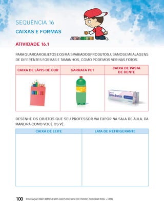 EDUCAÇÃO MATEMÁTICA NOS ANOS INICIAIS DO ENSINO FUNDAMENTAL – EMAI100
SEQuÊNCIa 16
cAixAS E FOrMAS
AtiVidAdE 16.1
PARAGUARDAROBJETOSEOSMAISVARIADOSPRODUTOS,USAMOSEMBALAGENS
DE DIFERENTES FORMAS E TAMANHOS, COMO PODEMOS VER NAS FOTOS.
cAixA dE LáPiS dE cOr GArrAFA PEt
cAixA dE PAStA
dE dEntE
DESENHE OS OBJETOS QUE SEU PROFESSOR VAI ExPOR NA SALA DE AULA, DA
MANEIRA COMO VOCÊ OS VÊ.
cAixA dE LEitE LAtA dE rEFriGErAntE
 