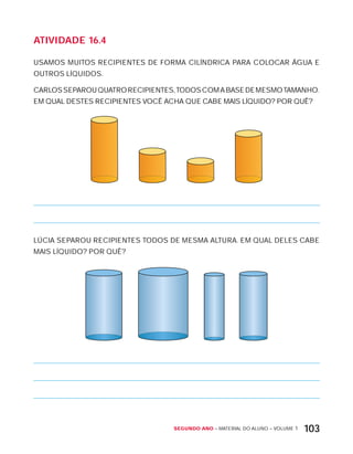 Segundo ano – MATERIAL DO ALUNO – VOLUME 1 103
AtiVidAdE 16.4
USAMOS MUITOS RECIPIENTES DE FORMA CILíNDRICA PARA COLOCAR ÁGUA E
OUTROS LíQUIDOS.
CARLOSSEPAROUQUATRORECIPIENTES,TODOSCOMABASEDEMESMOTAMANHO.
EM QUAL DESTES RECIPIENTES VOCÊ ACHA QUE CABE MAIS LíQUIDO? POR QUÊ?
LÚCIA SEPAROU RECIPIENTES TODOS DE MESMA ALTURA. EM QUAL DELES CABE
MAIS LíQUIDO? POR QUÊ?
 