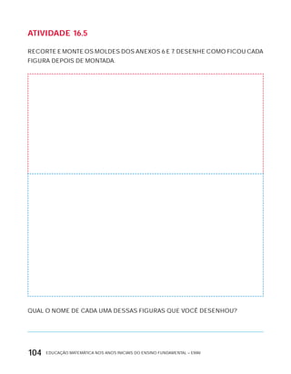 EDUCAÇÃO MATEMÁTICA NOS ANOS INICIAIS DO ENSINO FUNDAMENTAL – EMAI104
AtiVidAdE 16.5
RECORTE E MONTE OS MOLDES DOS ANExOS 6 E 7. DESENHE COMO FICOU CADA
FIGURA DEPOIS DE MONTADA.
QUAL O NOME DE CADA UMA DESSAS FIGURAS QUE VOCÊ DESENHOU?
 