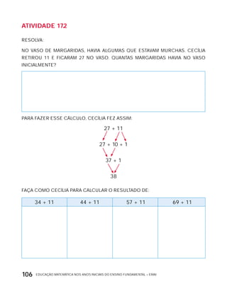 EDUCAÇÃO MATEMÁTICA NOS ANOS INICIAIS DO ENSINO FUNDAMENTAL – EMAI106
AtiVidAdE 17.2
RESOLVA:
NO VASO DE MARGARIDAS, HAVIA ALGUMAS QUE ESTAVAM MURCHAS. CECíLIA
RETIROU 11 E FICARAM 27 NO VASO. QUANTAS MARGARIDAS HAVIA NO VASO
INICIALMENTE?
PARA FAZER ESSE CÁLCULO, CECíLIA FEZ ASSIM:
27 + 11
27 + 10 + 1
37 + 1
38
FAÇA COMO CECíLIA PARA CALCULAR O RESULTADO DE:
34 + 11 44 + 11 57 + 11 69 + 11
 