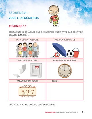 Segundo ano – MATERIAL DO ALUNO – VOLUME 1 9
SEQuÊNCIa 1
VOcê E OS núMErOS
AtiVidAdE 1.1
CERTAMENTE VOCÊ JÁ SABE QUE OS NÚMEROS FAZEM PARTE DA NOSSA VIDA.
USAMOS NÚMEROS ...
PARA CONTAR PESSOAS PARA CONTAR OBJETOS
PARA INDICAR A DATA PARA INDICAR AS HORAS
PARA NUMERAR CASAS PARA ...
537
COMPLETE O ÚLTIMO QUADRO COM UM DESENHO.
 