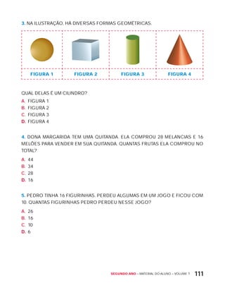 Segundo ano – MATERIAL DO ALUNO – VOLUME 1 111
3. NA ILUSTRAÇÃO, HÁ DIVERSAS FORMAS GEOMÉTRICAS.
FIguRa 1 FIguRa 2 FIguRa 3 FIguRa 4
QUAL DELAS É UM CILINDRO?
A. FIGURA 1
B. FIGURA 2
C. FIGURA 3
D. FIGURA 4
4. DONA MARGARIDA TEM UMA QUITANDA. ELA COMPROU 28 MELANCIAS E 16
MELõES PARA VENDER EM SUA QUITANDA. QUANTAS FRUTAS ELA COMPROU NO
TOTAL?
A. 44
B. 34
C. 28
D. 16
5. PEDRO TINHA 16 FIGURINHAS. PERDEU ALGUMAS EM UM JOGO E FICOU COM
10. QUANTAS FIGURINHAS PEDRO PERDEU NESSE JOGO?
A. 26
B. 16
C. 10
D. 6
 