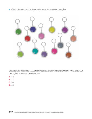 EDUCAÇÃO MATEMÁTICA NOS ANOS INICIAIS DO ENSINO FUNDAMENTAL – EMAI112
6. JÚLIO CÉSAR COLECIONA CHAVEIROS. VEJA SUA COLEÇÃO:
QUANTOS CHAVEIROS ELE AINDA PRECISA COMPRAR OU GANHAR PARA QUE SUA
COLEÇÃO TENHA 30 CHAVEIROS?
A. 13
B. 17
C. 30
D. 43
 
