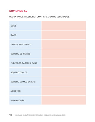 EDUCAÇÃO MATEMÁTICA NOS ANOS INICIAIS DO ENSINO FUNDAMENTAL – EMAI10
AtiVidAdE 1.2
AGORA VAMOS PREENCHER UMA FICHA COM OS SEUS DADOS.
NOME
IDADE
DATA DE NASCIMENTO
NÚMERO DE IRMÃOS
ENDEREÇO DA MINHA CASA
NÚMERO DO CEP
NÚMERO DO MEU SAPATO
MEU PESO
MINHA ALTURA
 