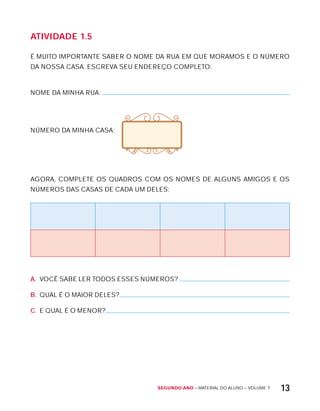 Segundo ano – MATERIAL DO ALUNO – VOLUME 1 13
AtiVidAdE 1.5
É MUITO IMPORTANTE SABER O NOME DA RUA EM QUE MORAMOS E O NÚMERO
DA NOSSA CASA. ESCREVA SEU ENDEREÇO COMPLETO:
NOME DA MINHA RUA:
NÚMERO DA MINHA CASA:
AGORA, COMPLETE OS QUADROS COM OS NOMES DE ALGUNS AMIGOS E OS
NÚMEROS DAS CASAS DE CADA UM DELES:
A. VOCÊ SABE LER TODOS ESSES NÚMEROS?
B. QUAL É O MAIOR DELES?
C. E QUAL É O MENOR?
 