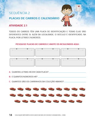 EDUCAÇÃO MATEMÁTICA NOS ANOS INICIAIS DO ENSINO FUNDAMENTAL – EMAI14
AtiVidAdE 2.1
TODOS OS CARROS TÊM UMA PLACA DE IDENTIFICAÇÃO E TODAS ELAS SÃO
DIFERENTES ENTRE SI. ALÉM DA LOCALIDADE, O VEíCULO É IDENTIFICADO, NA
PLACA, POR LETRAS E NÚMEROS.
PESqUiSE PLAcAS dE cArrOS E AnOtE OS rESULtAdOS AqUi:
A. QUANTAS LETRAS HÁ EM CADA PLACA?
B. E QUANTOS NÚMEROS HÁ?
C. QUANTOS SÃO OS CARRINHOS DA COLEÇÃO ABAIxO?
SEQuÊNCIa 2
PLAcAS dE cArrOS E cALEndáriO
 