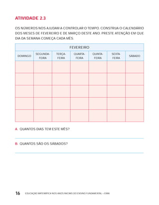EDUCAÇÃO MATEMÁTICA NOS ANOS INICIAIS DO ENSINO FUNDAMENTAL – EMAI16
AtiVidAdE 2.3
OS NÚMEROS NOS AJUDAM A CONTROLAR O TEMPO. CONSTRUA O CALENDÁRIO
DOS MESES DE FEVEREIRO E DE MARÇO DESTE ANO. PRESTE ATENÇÃO EM QUE
DIA DA SEMANA COMEÇA CADA MÊS.
FEVEREIRO
DOMINGO
SEGUNDA-
FEIRA
TERÇA-
FEIRA
QUARTA-
FEIRA
QUINTA-
FEIRA
SExTA-
FEIRA
SÁBADO
A. QUANTOS DIAS TEM ESTE MÊS?
B. QUANTOS SÃO OS SÁBADOS?
 