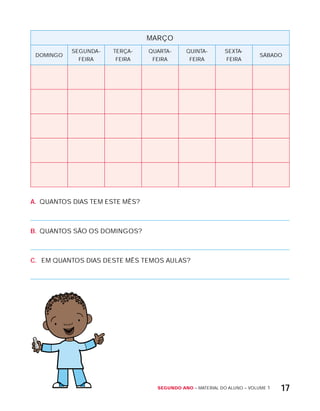 Segundo ano – MATERIAL DO ALUNO – VOLUME 1 17
MARÇO
DOMINGO
SEGUNDA-
FEIRA
TERÇA-
FEIRA
QUARTA-
FEIRA
QUINTA-
FEIRA
SExTA-
FEIRA
SÁBADO
A. QUANTOS DIAS TEM ESTE MÊS?
B. QUANTOS SÃO OS DOMINGOS?
C. EM QUANTOS DIAS DESTE MÊS TEMOS AULAS?
 