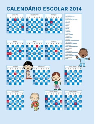 CALENDÁRIO ESCOLAR 2014
JANEIrO
D S T Q Q S S
1 2 3 4
5 6 7 8 9 10 11
12 13 14 15 16 17 18
19 20 21 22 23 24 25
26 27 28 29 30 31
ABrIL
D S T Q Q S S
1 2 3 4 5
6 7 8 9 10 11 12
13 14 15 16 17 18 19
20 21 22 23 24 25 26
27 28 29 30
FEVErEIrO
D S T Q Q S S
1
2 3 4 5 6 7 8
9 10 11 12 13 14 15
16 17 18 19 20 21 22
23 24 25 26 27 28
MAIO
D S T Q Q S S
1 2 3
4 5 6 7 8 9 10
11 12 13 14 15 16 17
18 19 20 21 22 23 24
25 26 27 28 29 30 31
MArÇO
D S T Q Q S S
1
2 3 4 5 6 7 8
9 10 11 12 13 14 15
16 17 18 19 20 21 22
23 24 25 26 27 28 29
30 31
JUNHO
D S T Q Q S S
1 2 3 4 5 6 7
8 9 10 11 12 13 14
15 16 17 18 19 20 21
22 23 24 25 26 27 28
29 30
JULHO
D S T Q Q S S
1 2 3 4 5
6 7 8 9 10 11 12
13 14 15 16 17 18 19
20 21 22 23 24 25 26
27 28 29 30 31
AGOSTO
D S T Q Q S S
1 2
3 4 5 6 7 8 9
10 11 12 13 14 15 16
17 18 19 20 21 22 23
24 25 26 27 28 29 30
31
SETEMBrO
D S T Q Q S S
1 2 3 4 5 6
7 8 9 10 11 12 13
14 15 16 17 18 19 20
21 22 23 24 25 26 27
28 29 30
OUTUBrO
D S T Q Q S S
1 2 3 4
5 6 7 8 9 10 11
12 13 14 15 16 17 18
19 20 21 22 23 24 25
26 27 28 29 30 31
NOVEMBrO
D S T Q Q S S
1
2 3 4 5 6 7 8
9 10 11 12 13 14 15
16 17 18 19 20 21 22
23 24 25 26 27 28 29
30
DEZEMBrO
D S T Q Q S S
1 2 3 4 5 6
7 8 9 10 11 12 13
14 15 16 17 18 19 20
21 22 23 24 25 26 27
28 29 30 31
1o
de janeiro
Dia Mundial da Paz
25 de janeiro
Aniversário de São Paulo
4 de março
Carnaval
18 de abril
Paixão
20 de abril
Páscoa
21 de abril
Tiradentes
1o
de maio
Dia do Trabalho
19 de junho
Corpus Christi
9 de julho
Revolução Constitucionalista
7 de setembro
Independência do Brasil
12 de outubro
Nossa Senhora Aparecida
2 de novembro
Finados
15 de novembro
Proclamação da República
20 de novembro
Dia da Consciência Negra
25 de dezembro
Natal
Secretaria da Educação do Estado de São Paulo
Praça da república, 53 – Centro
01045-903 – São Paulo – SP
Telefone: (11) 3218-2000
www.educacao.sp.gov.br
 