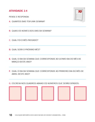 EDUCAÇÃO MATEMÁTICA NOS ANOS INICIAIS DO ENSINO FUNDAMENTAL – EMAI18
AtiVidAdE 2.4
PENSE E RESPONDA:
A. QUANTOS DIAS TEM UMA SEMANA?
B. QUAIS OS NOMES DOS DIAS DA SEMANA?
C. QUAL FOI O MÊS PASSADO?
D. QUAL SERÁ O PRóxIMO MÊS?
E. QUAL O DIA DA SEMANA QUE CORRESPONDE AO ÚLTIMO DIA DO MÊS DE
MARÇO DESTE ANO?
F. QUAL O DIA DA SEMANA QUE CORRESPONDE AO PRIMEIRO DIA DO MÊS DE
ABRIL DESTE ANO?
G. ESCREVA NOS QUADROS ABAIxO OS NÚMEROS QUE SERÃO DITADOS:
 