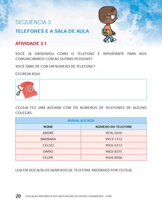 EDUCAÇÃO MATEMÁTICA NOS ANOS INICIAIS DO ENSINO FUNDAMENTAL – EMAI20
AtiVidAdE 3.1
VOCÊ JÁ OBSERVOU COMO O TELEFONE É IMPORTANTE PARA NOS
COMUNICARMOS COM AS OUTRAS PESSOAS?
VOCÊ SABE DE COR UM NÚMERO DE TELEFONE?
ESCREVA AQUI:
CECíLIA FEZ UMA AGENDA COM OS NÚMEROS DE TELEFONES DE ALGUNS
COLEGAS:
MinHA AGEndA
nOME núMErO dO tELEFOnE
ANDRÉ 9576-3450
BÁRBARA 9913-1312
CELSO 9502-5312
DARIO 9602-8375
FELIPE 9304-0506
LEIA EM VOZ ALTA OS NÚMEROS DE TELEFONE ANOTADOS POR CECíLIA.
SEQuÊNCIa 3
tELEFOnES E A SALA dE AULA
 