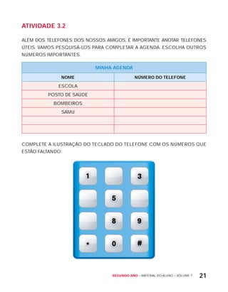Segundo ano – MATERIAL DO ALUNO – VOLUME 1 21
AtiVidAdE 3.2
ALÉM DOS TELEFONES DOS NOSSOS AMIGOS, É IMPORTANTE ANOTAR TELEFONES
ÚTEIS. VAMOS PESQUISÁ-LOS PARA COMPLETAR A AGENDA. ESCOLHA OUTROS
NÚMEROS IMPORTANTES.
MinHA AGEndA
nOME núMErO dO tELEFOnE
ESCOLA
POSTO DE SAÚDE
BOMBEIROS
SAMU
COMPLETE A ILUSTRAÇÃO DO TECLADO DO TELEFONE COM OS NÚMEROS QUE
ESTÃO FALTANDO:
 