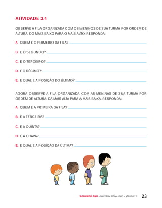 Segundo ano – MATERIAL DO ALUNO – VOLUME 1 23
AtiVidAdE 3.4
OBSERVE A FILA ORGANIZADA COM OS MENINOS DE SUA TURMA POR ORDEM DE
ALTURA: DO MAIS BAIxO PARA O MAIS ALTO. RESPONDA:
A. QUEM É O PRIMEIRO DA FILA?
B. E O SEGUNDO?
C. E O TERCEIRO?
D. E O DÉCIMO?
E. E QUAL É A POSIÇÃO DO ÚLTIMO?
AGORA OBSERVE A FILA ORGANIZADA COM AS MENINAS DE SUA TURMA POR
ORDEM DE ALTURA: DA MAIS ALTA PARA A MAIS BAIxA. RESPONDA:
A. QUEM É A PRIMEIRA DA FILA?
B. E A TERCEIRA?
C. E A QUINTA?
D. E A OITAVA?
E. E QUAL É A POSIÇÃO DA ÚLTIMA?
 