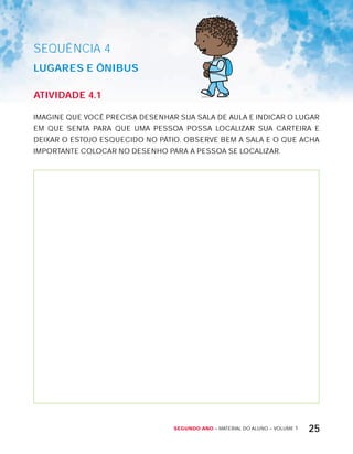 Segundo ano – MATERIAL DO ALUNO – VOLUME 1 25
AtiVidAdE 4.1
IMAGINE QUE VOCÊ PRECISA DESENHAR SUA SALA DE AULA E INDICAR O LUGAR
EM QUE SENTA PARA QUE UMA PESSOA POSSA LOCALIZAR SUA CARTEIRA E
DEIxAR O ESTOJO ESQUECIDO NO PÁTIO. OBSERVE BEM A SALA E O QUE ACHA
IMPORTANTE COLOCAR NO DESENHO PARA A PESSOA SE LOCALIZAR.
SEQuÊNCIa 4
LUGArES E ôniBUS
 