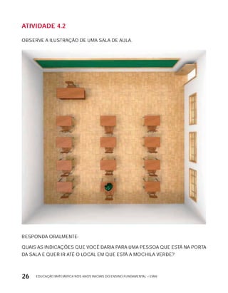 EDUCAÇÃO MATEMÁTICA NOS ANOS INICIAIS DO ENSINO FUNDAMENTAL – EMAI26
AtiVidAdE 4.2
OBSERVE A ILUSTRAÇÃO DE UMA SALA DE AULA.
RESPONDA ORALMENTE:
QUAIS AS INDICAÇõES QUE VOCÊ DARIA PARA UMA PESSOA QUE ESTÁ NA PORTA
DA SALA E QUER IR ATÉ O LOCAL EM QUE ESTÁ A MOCHILA VERDE?
 