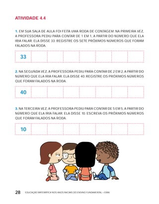 EDUCAÇÃO MATEMÁTICA NOS ANOS INICIAIS DO ENSINO FUNDAMENTAL – EMAI28
AtiVidAdE 4.4
1. EM SUA SALA DE AULA FOI FEITA UMA RODA DE CONTAGEM. NA PRIMEIRA VEZ,
A PROFESSORA PEDIU PARA CONTAR DE 1 EM 1, A PARTIR DO NÚMERO QUE ELA
IRIA FALAR. ELA DISSE 33. REGISTRE OS SETE PRóxIMOS NÚMEROS QUE FORAM
FALADOS NA RODA.
33
2. NA SEGUNDA VEZ, A PROFESSORA PEDIU PARA CONTAR DE 2 EM 2, A PARTIR DO
NÚMERO QUE ELA IRIA FALAR. ELA DISSE 40. REGISTRE OS PRóxIMOS NÚMEROS
QUE FORAM FALADOS NA RODA.
40
3. NA TERCEIRA VEZ, A PROFESSORA PEDIU PARA CONTAR DE 5 EM 5, A PARTIR DO
NÚMERO QUE ELA IRIA FALAR. ELA DISSE 10. ESCREVA OS PRóxIMOS NÚMEROS
QUE FORAM FALADOS NA RODA.
10
 