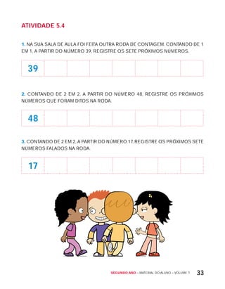Segundo ano – MATERIAL DO ALUNO – VOLUME 1 33
AtiVidAdE 5.4
1. NA SUA SALA DE AULA FOI FEITA OUTRA RODA DE CONTAGEM. CONTANDO DE 1
EM 1, A PARTIR DO NÚMERO 39, REGISTRE OS SETE PRóxIMOS NÚMEROS.
39
2. CONTANDO DE 2 EM 2, A PARTIR DO NÚMERO 48, REGISTRE OS PRóxIMOS
NÚMEROS QUE FORAM DITOS NA RODA.
48
3. CONTANDO DE 2 EM 2, A PARTIR DO NÚMERO 17, REGISTRE OS PRóxIMOS SETE
NÚMEROS FALADOS NA RODA.
17
 