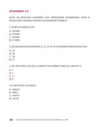 EDUCAÇÃO MATEMÁTICA NOS ANOS INICIAIS DO ENSINO FUNDAMENTAL – EMAI34
AtiVidAdE 5.5
VOCÊ VAI RESOLVER QUESTõES QUE APRESENTAM ALTERNATIVAS. APóS A
RESOLUÇÃO, ASSINALE APENAS A ALTERNATIVA CORRETA:
1. O MÊS DE MARÇO TEM:
A. 28 DIAS
B. 29 DIAS
C. 30 DIAS
D. 31 DIAS
2. NA SEQUÊNCIA DE NÚMEROS 21, 23, 25, 27, 29, O PRóxIMO NÚMERO DEVE SER:
A. 26
B. 28
C. 30
D. 31
3. NO TELEFONE 3544-6414, O DíGITO QUE APARECE MAIS DE UMA VEZ É:
A. 1
B. 3
C. 4
D. 6
4. O SExTO MÊS DO ANO É:
A. MARÇO
B. ABRIL
C. JUNHO
D. JULHO
 