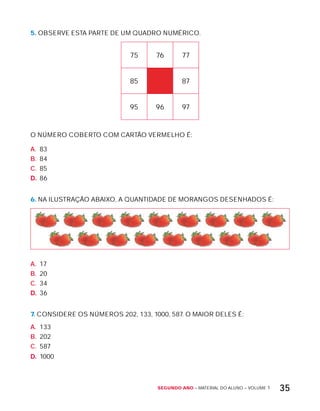 Segundo ano – MATERIAL DO ALUNO – VOLUME 1 35
5. OBSERVE ESTA PARTE DE UM QUADRO NUMÉRICO.
75 76 77
85 87
95 96 97
O NÚMERO COBERTO COM CARTÃO VERMELHO É:
A. 83
B. 84
C. 85
D. 86
6. NA ILUSTRAÇÃO ABAIxO, A QUANTIDADE DE MORANGOS DESENHADOS É:
A. 17
B. 20
C. 34
D. 36
7. CONSIDERE OS NÚMEROS 202, 133, 1000, 587. O MAIOR DELES É:
A. 133
B. 202
C. 587
D. 1000
 