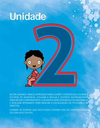 Unidade
NESTA UNIDADE VAMOS APRENDER MAIS SOBRE CONTAGENS E SOBRE A
ESCRITA DE NÚMEROS, UTILIZAR A RÉGUA E OUTROS INSTRUMENTOS
PARA MEDIR COMPRIMENTOS, LER DADOS APRESENTADOS EM UMA TABELA,
E REALIZAR ATIVIDADES PARA INDICAR A LOCALIZAÇÃO DE PESSOAS E DE
OBJETOS.
LEMBRE-SE SEMPRE QUE VOCÊ PODE CONTAR COM SEU PROFESSOR NA
LEITURA DOS TEXTOS.
 