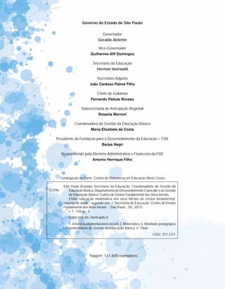 Governo do Estado de São Paulo
Governador
Geraldo Alckmin
Vice-Governador
Guilherme Afif Domingos
Secretário da Educação
Herman Voorwald
Secretário-Adjunto
João Cardoso Palma Filho
Chefe de Gabinete
Fernando Padula Novaes
Subsecretária de Articulação Regional
Rosania Morroni
Coordenadora de Gestão da Educação Básica
Maria Elizabete da Costa
Presidente da Fundação para o Desenvolvimento da Educação – FDE
Barjas Negri
Respondendo pela Diretoria Administrativa e Financeira da FDE
Antonio Henrique Filho
Tiragem: 131.600 exemplares
Catalogação na Fonte: Centro de Referência em Educação Mario Covas
S239e
São Paulo (Estado) Secretaria da Educação. Coordenadoria de Gestão da
Educação Básica. Departamento de Desenvolvimento Curricular e de Gestão
de Educação Básica. Centro de Ensino Fundamental dos Anos Iniciais.
EMAI: educação matemática nos anos iniciais do ensino fundamental;
material do aluno - segundo ano / Secretaria da Educação. Centro de Ensino
Fundamental dos Anos Iniciais. - São Paulo : SE, 2013.
v. 1, 136 p. ; il.
ISBN 978-85-7849-605-0
1. Ensino fundamental anos iniciais 2. Matemática 3. Atividade pedagógica
I. Coordenadoria de Gestão da Educação Básica. II. Título.
CDU: 371.3:51
 