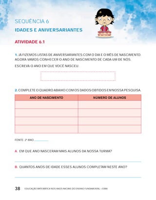 EDUCAÇÃO MATEMÁTICA NOS ANOS INICIAIS DO ENSINO FUNDAMENTAL – EMAI38
AtiVidAdE 6.1
1. JÁ FIZEMOS LISTAS DE ANIVERSARIANTES COM O DIA E O MÊS DE NASCIMENTO.
AGORA VAMOS CONHECER O ANO DE NASCIMENTO DE CADA UM DE NóS.
ESCREVA O ANO EM QUE VOCÊ NASCEU:
2. COMPLETE O QUADRO ABAIxO COM OS DADOS OBTIDOS EM NOSSA PESQUISA.
ANO DE NASCIMENTO NÚMERO DE ALUNOS
FONTE: 2º ANO
A. EM QUE ANO NASCERAM MAIS ALUNOS DA NOSSA TURMA?
B. QUANTOS ANOS DE IDADE ESSES ALUNOS COMPLETAM NESTE ANO?
SEQuÊNCIa 6
idAdES E AniVErSAriAntES
 