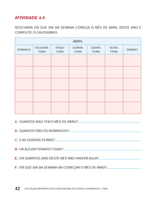 EDUCAÇÃO MATEMÁTICA NOS ANOS INICIAIS DO ENSINO FUNDAMENTAL – EMAI42
AtiVidAdE 6.4
DESCUBRA EM QUE DIA DA SEMANA COMEÇA O MÊS DE ABRIL DESTE ANO E
COMPLETE O CALENDÁRIO.
ABRIL
DOMINGO
SEGUNDA-
FEIRA
TERÇA-
FEIRA
QUARTA-
FEIRA
QUINTA-
FEIRA
SExTA-
FEIRA
SÁBADO
A. QUANTOS DIAS TEM O MÊS DE ABRIL?
B. QUANTOS SÃO OS DOMINGOS?
C. E AS QUINTAS-FEIRAS?
D. HÁ ALGUM FERIADO? QUAL?
E. EM QUANTOS DIAS DESTE MÊS NÃO HAVERÁ AULA?
F. EM QUE DIA DA SEMANA VAI COMEÇAR O MÊS DE MAIO?
 