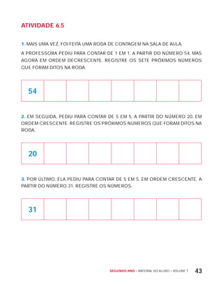 Segundo ano – MATERIAL DO ALUNO – VOLUME 1 43
AtiVidAdE 6.5
1. MAIS UMA VEZ, FOI FEITA UMA RODA DE CONTAGEM NA SALA DE AULA.
A PROFESSORA PEDIU PARA CONTAR DE 1 EM 1, A PARTIR DO NÚMERO 54, MAS
AGORA EM ORDEM DECRESCENTE. REGISTRE OS SETE PRóxIMOS NÚMEROS
QUE FORAM DITOS NA RODA.
54
2. EM SEGUIDA, PEDIU PARA CONTAR DE 5 EM 5, A PARTIR DO NÚMERO 20, EM
ORDEM CRESCENTE. REGISTRE OS PRóxIMOS NÚMEROS QUE FORAM DITOS NA
RODA.
20
3. POR ÚLTIMO, ELA PEDIU PARA CONTAR DE 5 EM 5, EM ORDEM CRESCENTE, A
PARTIR DO NÚMERO 31. REGISTRE OS NÚMEROS.
31
 