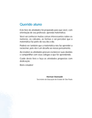 QUERIDOS ALUNOS
ESTE LIVRO DE ATIVIDADES FOI PREPARADO PARA QUE VOCÊ, COM ORIENTAÇÃO
DE SEU PROFESSOR OU SUA PROFESSORA, APRENDA MATEMÁTICA.
VOCÊ VAI CONHECER MUITAS COISAS INTERESSANTES SOBRE OS NÚMEROS, OS
CÁLCULOS, AS FORMAS E VAI PERCEBER QUE A MATEMÁTICA FAZ PARTE DO SEU
DIA-A-DIA.
PODERÁ VER TAMBÉM QUE A MATEMÁTICA NOS FAZ APRENDER A RACIOCINAR,
POIS ELA É UM DESAFIO AO NOSSO PENSAMENTO.
AO RESOLVER AS ATIVIDADES PROCURE ESCLARECER SUAS DÚVIDAS E
COMPARTILHAR COM SEUS COLEGAS O QUE FOR APRENDENDO.
CUIDE DESTE LIVRO E FAÇA AS ATIVIDADES PROPOSTAS COM DEDICAÇÃO.
BONS ESTUDOS.
SECRETÁRIO DA EDUCAÇÃO
HERMAN VOORWALD
Querido aluno
Este livro de atividades foi preparado para que você, com
orientação de seu professor, aprenda matemática.
Você vai conhecer muitas coisas interessantes sobre os
números, os cálculos, as formas e vai perceber que a
matemática faz parte do seu dia a dia.
Poderá ver também que a matemática nos faz aprender a
raciocinar, pois ela é um desafio ao nosso pensamento.
Ao resolver as atividades procure esclarecer suas dúvidas
e compartilhar com seus colegas o que for aprendendo.
Cuide deste livro e faça as atividades propostas com
dedicação.
Bons estudos!
Herman Voorwald
Secretário da Educação do Estado de São Paulo
 