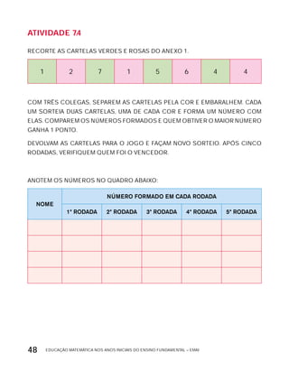 EDUCAÇÃO MATEMÁTICA NOS ANOS INICIAIS DO ENSINO FUNDAMENTAL – EMAI48
AtiVidAdE 7.4
RECORTE AS CARTELAS VERDES E ROSAS DO ANExO 1.
1 2 7 1 5 6 4 4
COM TRÊS COLEGAS, SEPAREM AS CARTELAS PELA COR E EMBARALHEM. CADA
UM SORTEIA DUAS CARTELAS, UMA DE CADA COR E FORMA UM NÚMERO COM
ELAS. COMPAREM OS NÚMEROS FORMADOS E QUEM OBTIVER O MAIOR NÚMERO
GANHA 1 PONTO.
DEVOLVAM AS CARTELAS PARA O JOGO E FAÇAM NOVO SORTEIO. APóS CINCO
RODADAS, VERIFIQUEM QUEM FOI O VENCEDOR.
ANOTEM OS NÚMEROS NO QUADRO ABAIxO:
NOME
NÚMERO FORMADO EM CADA RODADA
1ª RODADA 2ª RODADA 3ª RODADA 4ª RODADA 5ª RODADA
 