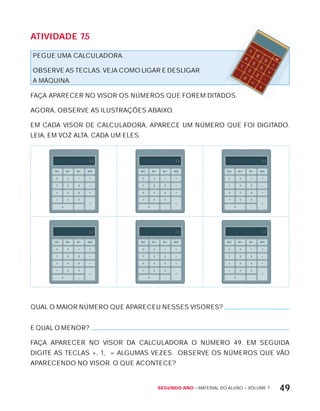 Segundo ano – MATERIAL DO ALUNO – VOLUME 1 49
AtiVidAdE 7.5
PEGUE UMA CALCULADORA.
OBSERVE AS TECLAS. VEJA COMO LIGAR E DESLIGAR
A MÁQUINA.
FAÇA APARECER NO VISOR OS NÚMEROS QUE FOREM DITADOS.
AGORA, OBSERVE AS ILUSTRAÇõES ABAIxO.
EM CADA VISOR DE CALCULADORA, APARECE UM NÚMERO QUE FOI DIGITADO.
LEIA, EM VOZ ALTA, CADA UM ELES.
88888888888888811111111111111184 88888888888888811111111111111148 88888888888888811111111111111199
88888888888888811111111111111162 88888888888888811111111111111126 88888888888888811111111111111150
QUAL O MAIOR NÚMERO QUE APARECEU NESSES VISORES?
E QUAL O MENOR?
FAÇA APARECER NO VISOR DA CALCULADORA O NÚMERO 49. EM SEGUIDA
DIGITE AS TECLAS +, 1, = ALGUMAS VEZES. OBSERVE OS NÚMEROS QUE VÃO
APARECENDO NO VISOR. O QUE ACONTECE?
 