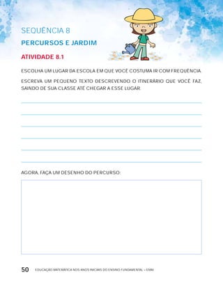 EDUCAÇÃO MATEMÁTICA NOS ANOS INICIAIS DO ENSINO FUNDAMENTAL – EMAI50
AtiVidAdE 8.1
ESCOLHA UM LUGAR DA ESCOLA EM QUE VOCÊ COSTUMA IR COM FREQUÊNCIA.
ESCREVA UM PEQUENO TExTO DESCREVENDO O ITINERÁRIO QUE VOCÊ FAZ,
SAINDO DE SUA CLASSE ATÉ CHEGAR A ESSE LUGAR.
AGORA, FAÇA UM DESENHO DO PERCURSO:
SEQuÊNCIa 8
PErcUrSOS E JArdiM
 