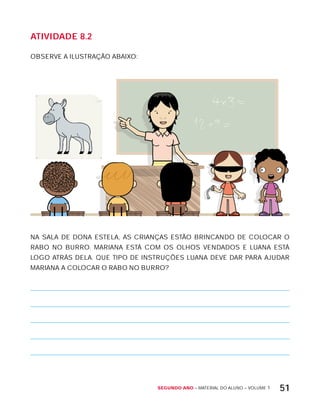 Segundo ano – MATERIAL DO ALUNO – VOLUME 1 51
AtiVidAdE 8.2
OBSERVE A ILUSTRAÇÃO ABAIxO:
NA SALA DE DONA ESTELA, AS CRIANÇAS ESTÃO BRINCANDO DE COLOCAR O
RABO NO BURRO. MARIANA ESTÁ COM OS OLHOS VENDADOS E LUANA ESTÁ
LOGO ATRÁS DELA. QUE TIPO DE INSTRUÇõES LUANA DEVE DAR PARA AJUDAR
MARIANA A COLOCAR O RABO NO BURRO?
 