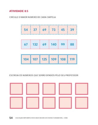 EDUCAÇÃO MATEMÁTICA NOS ANOS INICIAIS DO ENSINO FUNDAMENTAL – EMAI54
AtiVidAdE 8.5
CIRCULE O MAIOR NÚMERO DE CADA CARTELA:
54 37 69 73 45 39
67 132 69 140 99 88
104 107 125 109 108 119
ESCREVA OS NÚMEROS QUE SERÃO DITADOS PELO SEU PROFESSOR:
 