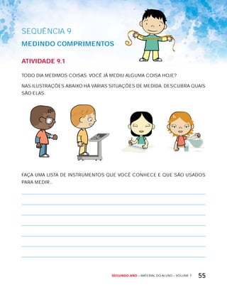Segundo ano – MATERIAL DO ALUNO – VOLUME 1 55
AtiVidAdE 9.1
TODO DIA MEDIMOS COISAS. VOCÊ JÁ MEDIU ALGUMA COISA HOJE?
NAS ILUSTRAÇõES ABAIxO HÁ VÁRIAS SITUAÇõES DE MEDIDA. DESCUBRA QUAIS
SÃO ELAS.
FAÇA UMA LISTA DE INSTRUMENTOS QUE VOCÊ CONHECE E QUE SÃO USADOS
PARA MEDIR...
SEQuÊNCIa 9
MEdindO cOMPriMEntOS
 
