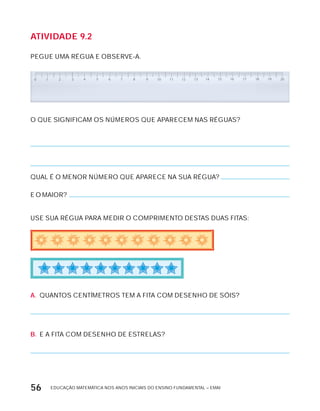 EDUCAÇÃO MATEMÁTICA NOS ANOS INICIAIS DO ENSINO FUNDAMENTAL – EMAI56
AtiVidAdE 9.2
PEGUE UMA RÉGUA E OBSERVE-A.
O QUE SIGNIFICAM OS NÚMEROS QUE APARECEM NAS RÉGUAS?
QUAL É O MENOR NÚMERO QUE APARECE NA SUA RÉGUA?
E O MAIOR?
USE SUA RÉGUA PARA MEDIR O COMPRIMENTO DESTAS DUAS FITAS:
A. QUANTOS CENTíMETROS TEM A FITA COM DESENHO DE SóIS?
B. E A FITA COM DESENHO DE ESTRELAS?
 