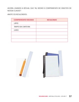 Segundo ano – MATERIAL DO ALUNO – VOLUME 1 57
AGORA, USANDO A RÉGUA, QUE TAL MEDIR O COMPRIMENTO DE OBJETOS DE
NOSSA CLASSE?
ANOTE OS RESULTADOS:
cOMPriMEntO MEdidO rESULtAdO
LÁPIS
TAMPO DA CARTEIRA
LIVRO
 