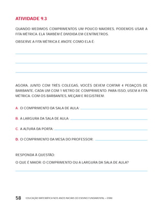 EDUCAÇÃO MATEMÁTICA NOS ANOS INICIAIS DO ENSINO FUNDAMENTAL – EMAI58
AtiVidAdE 9.3
QUANDO MEDIMOS COMPRIMENTOS UM POUCO MAIORES, PODEMOS USAR A
FITA MÉTRICA. ELA TAMBÉM É DIVIDIDA EM CENTíMETROS.
OBSERVE A FITA MÉTRICA E ANOTE COMO ELA É:
AGORA, JUNTO COM TRÊS COLEGAS, VOCÊS DEVEM CORTAR 4 PEDAÇOS DE
BARBANTE, CADA UM COM 1 METRO DE COMPRIMENTO. PARA ISSO, USEM A FITA
MÉTRICA. COM OS BARBANTES, MEÇAM E REGISTREM:
A. O COMPRIMENTO DA SALA DE AULA:
B. A LARGURA DA SALA DE AULA:
C. A ALTURA DA PORTA:
D. O COMPRIMENTO DA MESA DO PROFESSOR:
RESPONDA à QUESTÃO:
O QUE É MAIOR: O COMPRIMENTO OU A LARGURA DA SALA DE AULA?
 