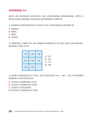 EDUCAÇÃO MATEMÁTICA NOS ANOS INICIAIS DO ENSINO FUNDAMENTAL – EMAI60
AtiVidAdE 9.5
VOCÊ VAI RESOLVER QUESTõES QUE APRESENTAM ALTERNATIVAS. APóS A
RESOLUÇÃO, ASSINALE APENAS A ALTERNATIVA CORRETA:
1. A DATA DE NASCIMENTO DE SOFIA É 24/4. SOFIA NASCEU NO MÊS DE:
A. MARÇO
B. ABRIL
C. MAIO
D. JUNHO
2. OBSERVE A PARTE DE UM QUADRO NUMÉRICO EM QUE FALTA UM NÚMERO.
ASSINALE QUAL É ELE:
144 145 146
A. 157
B. 166
C. 177
D. 188
154 155 156
164 165 ?
3. NUMA CONTAGEM DE 2 EM 2, NA SEQUÊNCIA 144 – 146 – 148, O PRóxIMO
NÚMERO A SER ESCRITO É:
A. CENTO E QUARENTA E SETE
B. CENTO E QUARENTA E NOVE
C. CENTO E CINQUENTA
D. CENTO E CINQUENTA E DOIS
 